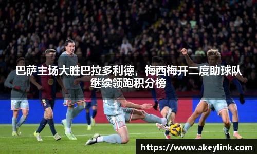 巴萨主场大胜巴拉多利德，梅西梅开二度助球队继续领跑积分榜