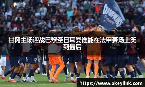 甘冈主场迎战巴黎圣日耳曼谁能在法甲赛场上笑到最后