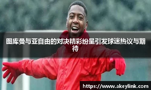 图库曼与亚自由的对决精彩纷呈引发球迷热议与期待