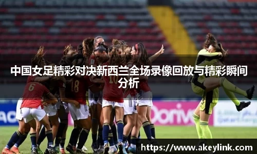 中国女足精彩对决新西兰全场录像回放与精彩瞬间分析