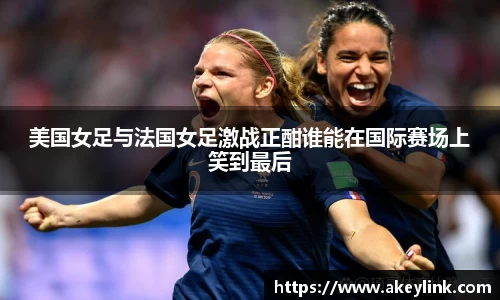 美国女足与法国女足激战正酣谁能在国际赛场上笑到最后