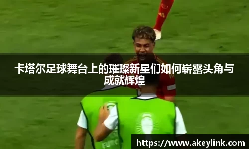 卡塔尔足球舞台上的璀璨新星们如何崭露头角与成就辉煌